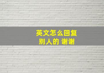 英文怎么回复 别人的 谢谢